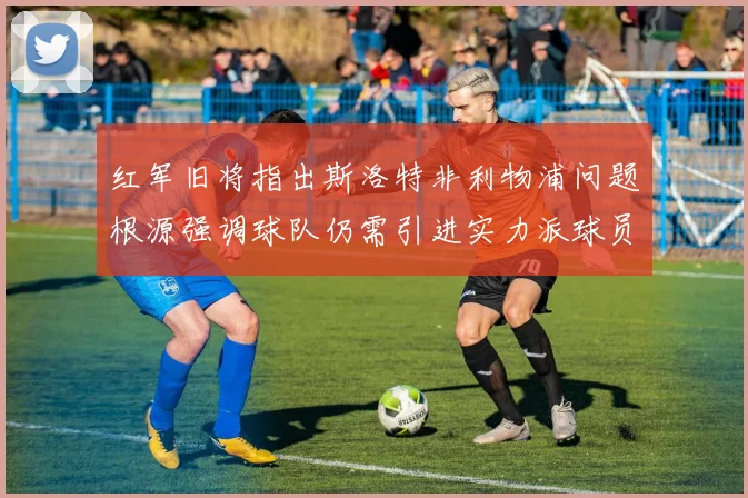 红军旧将指出斯洛特非利物浦问题根源强调球队仍需引进实力派球员