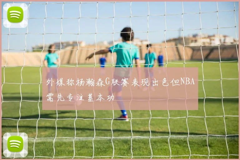 外媒称杨瀚森G联赛表现出色但NBA需先专注基本功