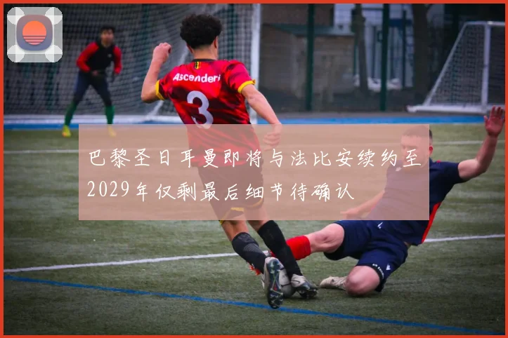 巴黎圣日耳曼即将与法比安续约至2029年仅剩最后细节待确认