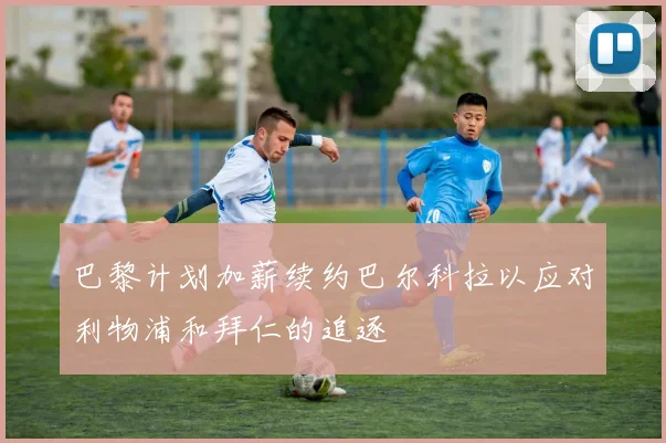 巴黎计划加薪续约巴尔科拉以应对利物浦和拜仁的追逐