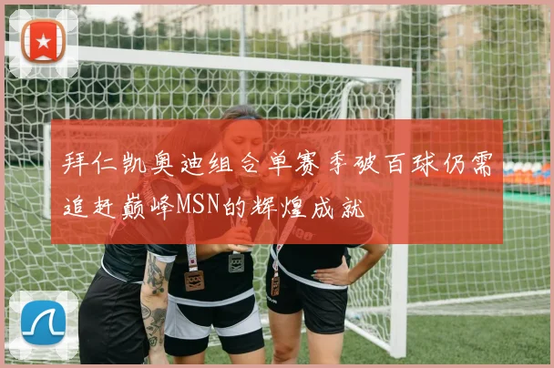 拜仁凯奥迪组合单赛季破百球仍需追赶巅峰MSN的辉煌成就