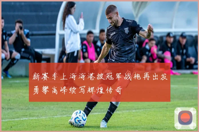 新赛季上海海港披冠军战袍再出发勇攀高峰续写辉煌传奇