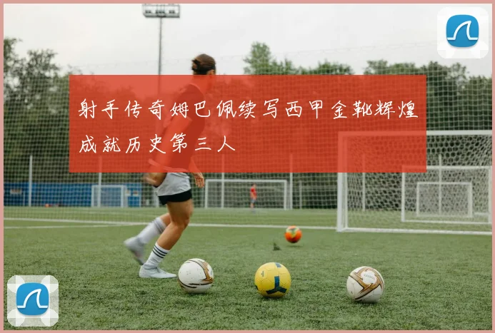 射手传奇姆巴佩续写西甲金靴辉煌成就历史第三人