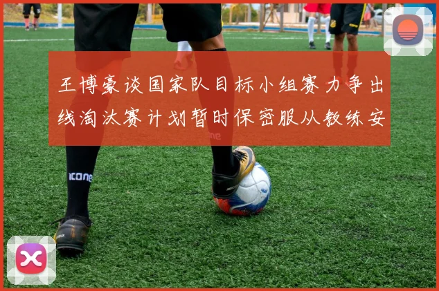 王博豪谈国家队目标小组赛力争出线淘汰赛计划暂时保密服从教练安排