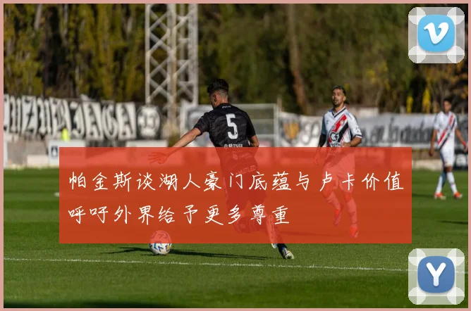 帕金斯谈湖人豪门底蕴与卢卡价值呼吁外界给予更多尊重