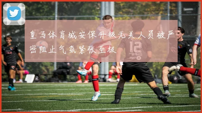 皇马体育城安保升级无关人员被严密阻止气氛紧张至极