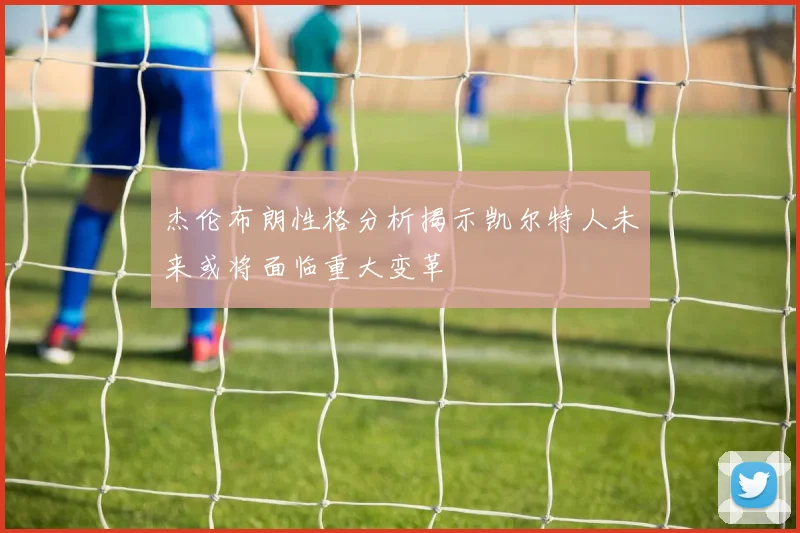 杰伦布朗性格分析揭示凯尔特人未来或将面临重大变革