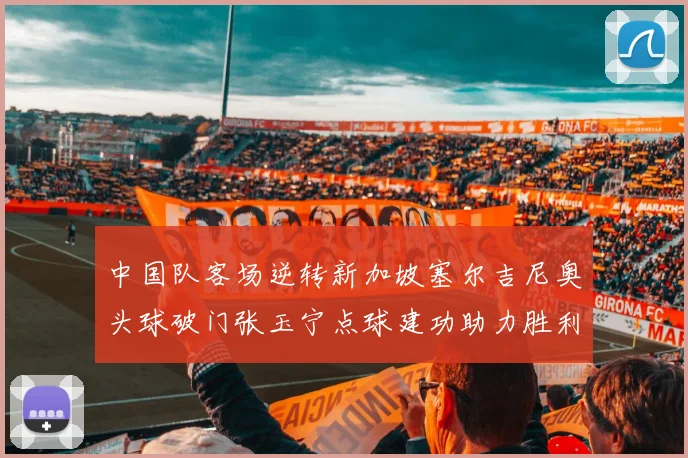 中国队客场逆转新加坡塞尔吉尼奥头球破门张玉宁点球建功助力胜利