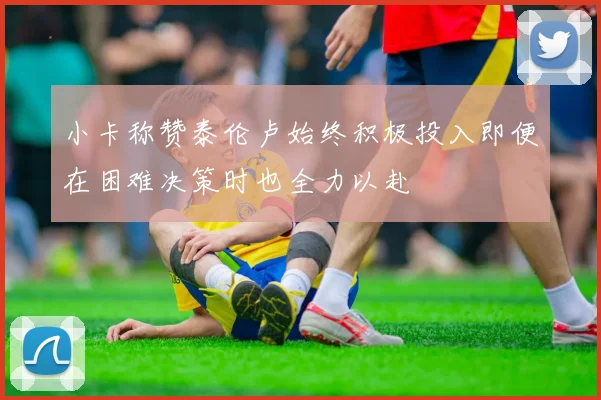 小卡称赞泰伦卢始终积极投入即便在困难决策时也全力以赴