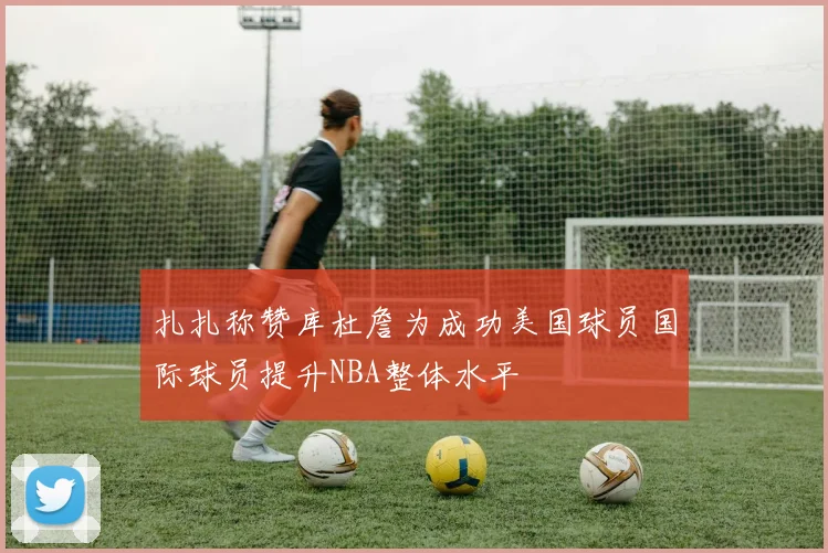扎扎称赞库杜詹为成功美国球员国际球员提升NBA整体水平