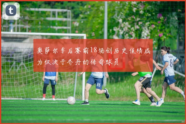 奥萨尔季后赛前18场创历史佳绩成为仅次于乔丹的传奇球员