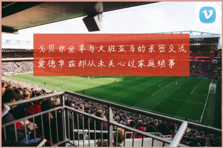 戈贝尔分享与文班亚马的亲密交流爱德华兹却从未关心过家庭琐事