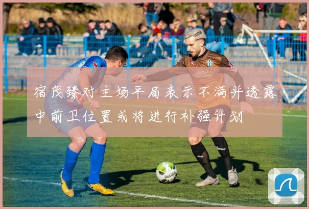宿茂臻对主场平局表示不满并透露中前卫位置或将进行补强计划