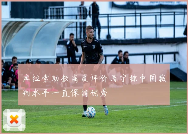 库拉索助教高度评价马宁称中国裁判水平一直保持优秀