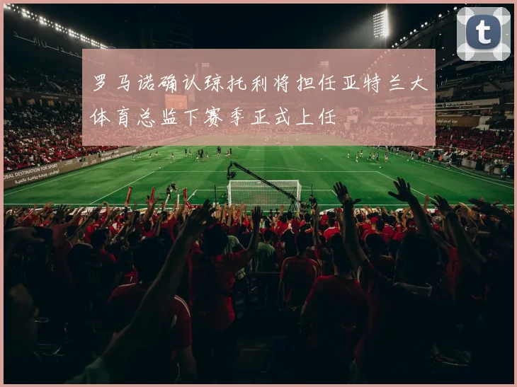 罗马诺确认琼托利将担任亚特兰大体育总监下赛季正式上任