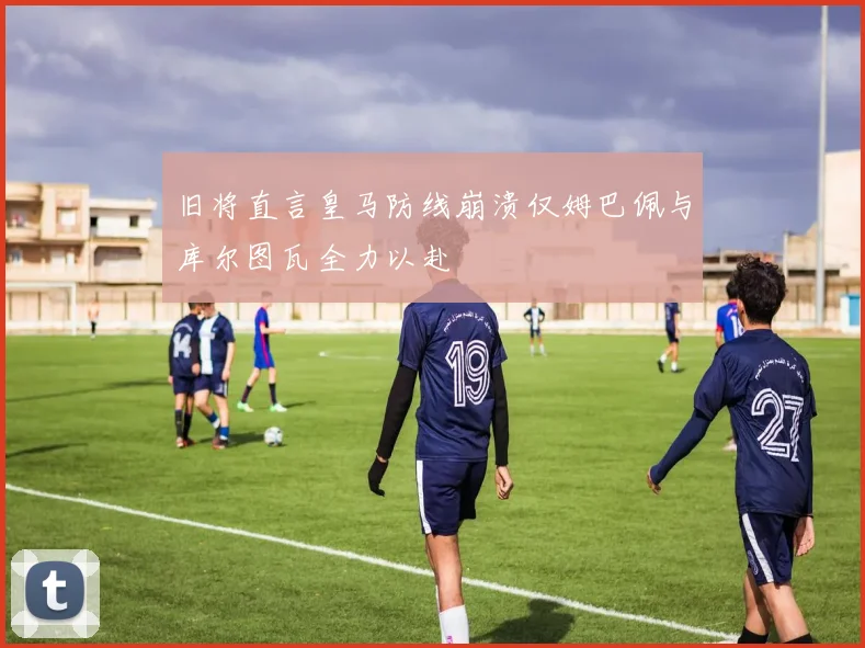旧将直言皇马防线崩溃仅姆巴佩与库尔图瓦全力以赴