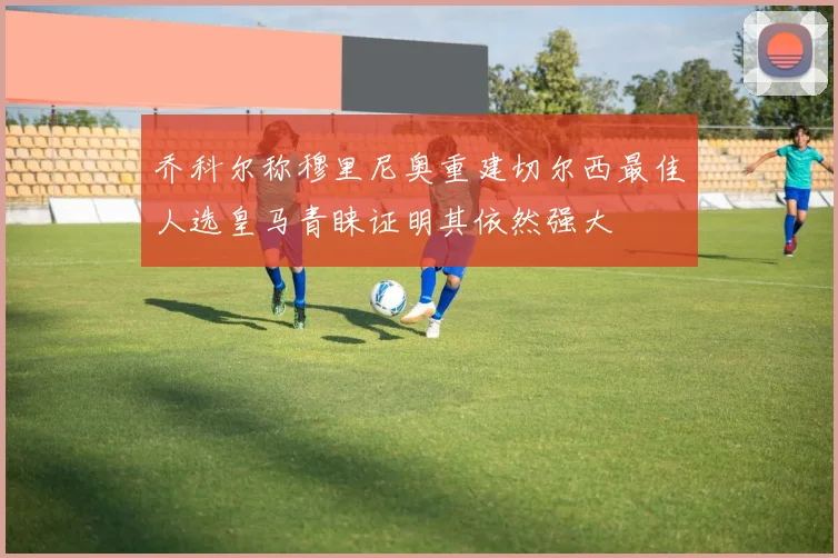 乔科尔称穆里尼奥重建切尔西最佳人选皇马青睐证明其依然强大
