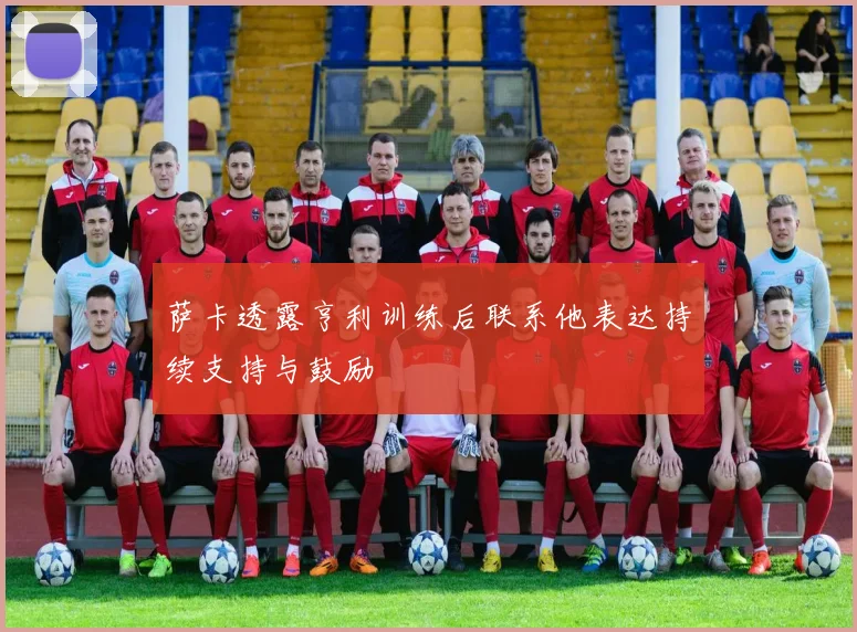 萨卡透露亨利训练后联系他表达持续支持与鼓励