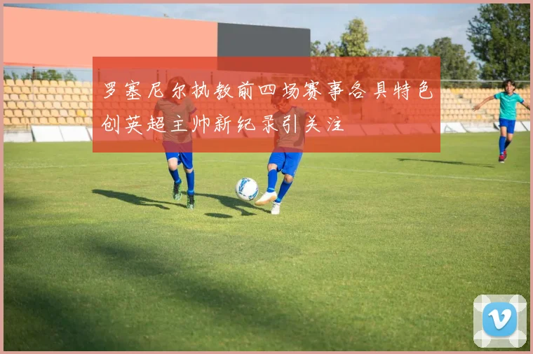罗塞尼尔执教前四场赛事各具特色创英超主帅新纪录引关注
