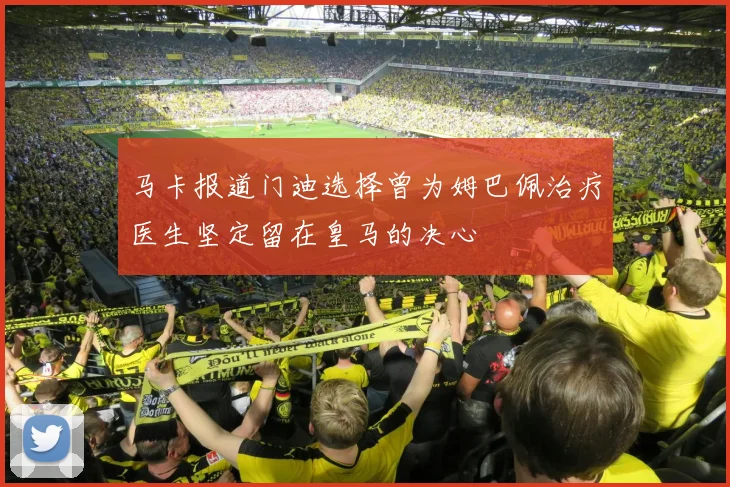 马卡报道门迪选择曾为姆巴佩治疗医生坚定留在皇马的决心