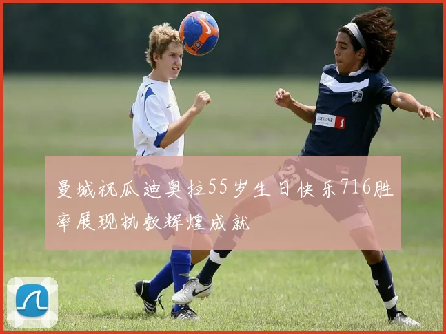 曼城祝瓜迪奥拉55岁生日快乐716胜率展现执教辉煌成就