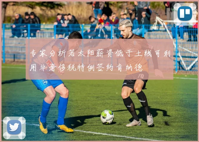 专家分析若太阳薪资低于土线可利用非奢侈税特例签约肯纳德